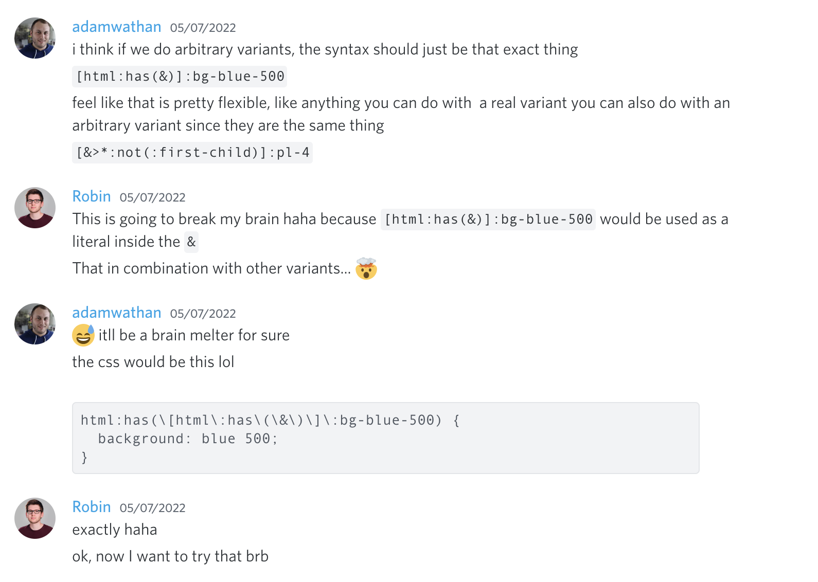 Adam Wathan: Creo que si hacemos variantes arbitrarias, la sintaxis debería ser exactamente eso, '[html:has(&)]:bg-blue-500'. Siento que eso es bastante flexible, como cualquier cosa que puedas hacer con una variante real también puedes hacerla con una variante arbitraria ya que son lo mismo. '[&>*:not(:first-child)]:pl-4'. Robin: Esto va a romperme el cerebro jaja porque '[html:has(&)]:bg-blue-500' se usaría como un literal dentro del '&'. Eso en combinación con otras variantes... 🤯. Adam Wathan: 😅 será un derrite-cerebros seguro. El CSS sería este lol 'html:has([html:has(&)]:bg-blue-500) { background: blue 500 }'. Robin: exacto jaja. ok, ahora quiero probar eso brb.